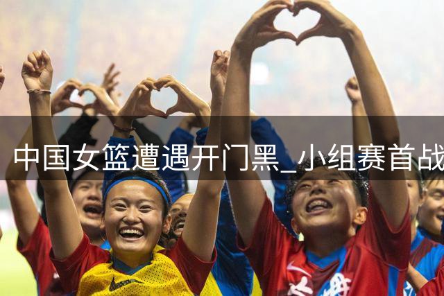 中国女篮遭遇开门黑 小组赛首战不敌美国队