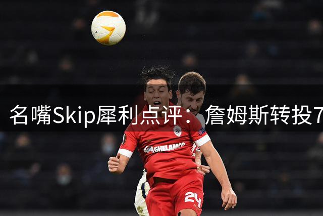 名嘴Skip犀利点评：詹姆斯转投76人再现"热火式"抱团 王朝梦能否实现？