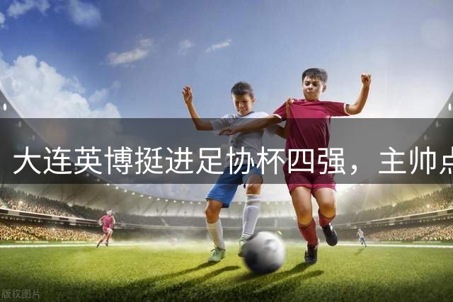 大连英博挺进足协杯四强，主帅点赞球队成长