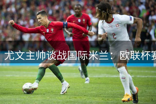 尤文主帅谈战国际米兰：欧联杯赛程比欧冠更残酷 阵容短板另有考量