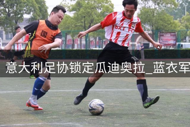 意大利足协锁定瓜迪奥拉 蓝衣军团新帅人选现重大转折
