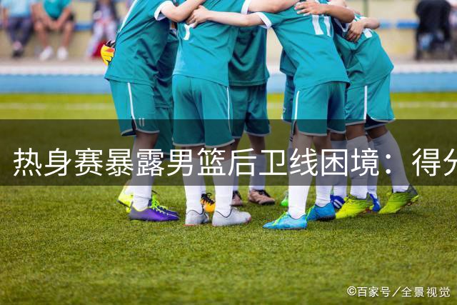 热身赛暴露男篮后卫线困境：得分尖刀VS团队稳压器