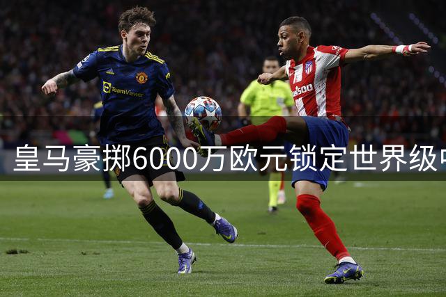 皇马豪掷6000万欧元锁定世界级中场 罗德里加盟引爆西甲军备竞赛