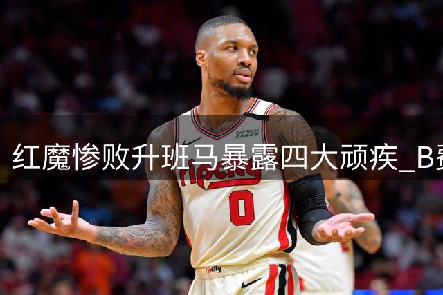 红魔惨败升班马暴露四大顽疾 B费直言不讳戳中要害