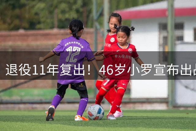 退役11年复出！46岁小罗宣布出战意丙：期待打入生涯第300球