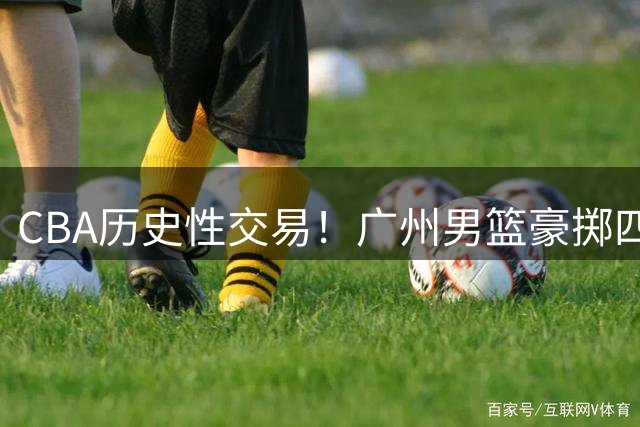 CBA历史性交易！广州男篮豪掷四筹码截胡状元签 锁定宝岛天才后卫