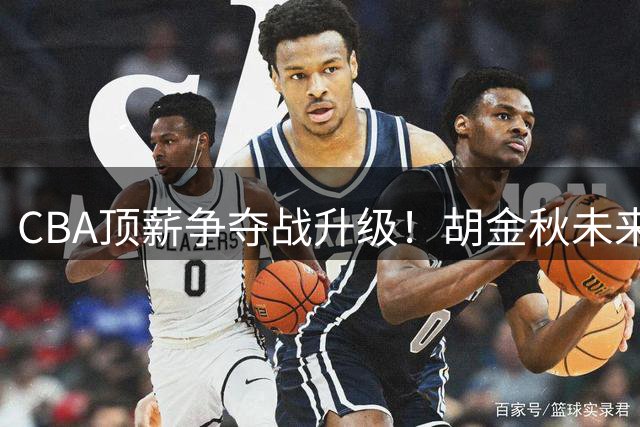CBA顶薪争夺战升级！胡金秋未来去向引爆三大豪门博弈